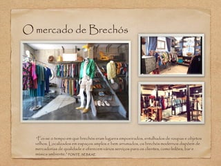 O mercado de Brechós 
“Foi-se o tempo em que brechós eram lugares empoeirados, entulhados de roupas e objetos 
velhos. Localizados em espaços amplos e bem arrumados, os brechós modernos dispõem de 
mercadorias de qualidade e oferecem vários serviços para os clientes, como leilões, bar e 
música ambiente.” FONTE SEBRAE 
 