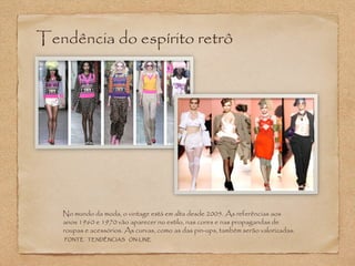 Tendência do espírito retrô 
No mundo da moda, o vintage está em alta desde 2005. As referências aos 
anos 1960 e 1970 vão aparecer no estilo, nas cores e nas propagandas de 
roupas e acessórios. As curvas, como as das pin-ups, também serão valorizadas. 
FONTE TENDÊNCIAS ON-LINE 
 