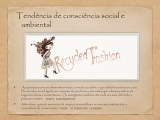 Tendência de consciência social e 
ambiental 
As pessoas parecem demonstrar maior consciência sobre o que estão levando para casa. 
Há um valor social ligado ao consumo de produtos e marcadas que adotam práticas de 
negócios éticas e sustentáveis. Os emergentes também vêm cada vez mais aderindo a 
práticas "verdes". FONTE EUROMONITOR 
Além disso, quando uma peça de roupa é re-vendidos e re-uso isso também traz a 
consciência de conservação. FONTE ALTERNATIVE LEARNING 
 