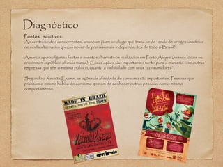 Diagnóstico 
Pontos positivos: 
Ao contrário dos concorrentes, anunciam já em seu logo que trata-se de venda de artigos usados e 
de moda alternativa (peças novas de profissionais independentes de todo o Brasil) . 
A marca apóia algumas festas e eventos alternativos realizados em Porto Alegre (nesses locais se 
encontram o público alvo da marca). Essas ações são importantes tanto para a parceria com outras 
empresas que têm o mesmo público, quanto a visibilidade com seus “consumidores”. 
Segundo a Revista Exame, as ações de afinidade de consumo são importantes. Pessoas que 
praticam o mesmo hábito de consumo gostam de conhecer outras pessoas com o mesmo 
comportamento. 
 