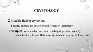 CRYPTOLOGY
 Useable field of cryptology
Security purpose for all sector of information technology.
Example: Social media(Facebook ,whatsapp), personal security,
online banking, Email, Data security, military purpose, diplomats etc.
 