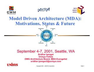 Model Driven Architecture (MDA):
  Motivations, Status & Future




   September 4-7, 2001, Seattle, WA
                  Sridhar Iyengar
                   Unisys Fellow
       OMG Architecture Board, MDA Evangelist
           sridhar.iyengar2@unisys.com

                 Copyright 2001, UNISYS Corporation   Slide 1
 