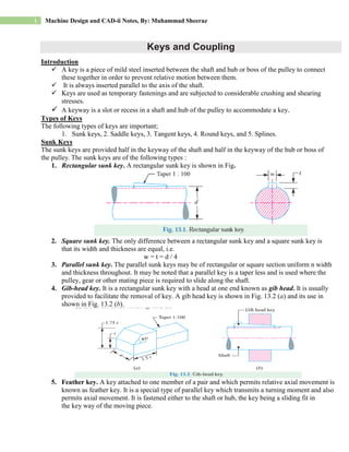 1 Machine Design and CAD-ii Notes, By: Muhammad Sheeraz
Keys and Coupling
Introduction
 A key is a piece of mild steel inserted between the shaft and hub or boss of the pulley to connect
these together in order to prevent relative motion between them.
 It is always inserted parallel to the axis of the shaft.
 Keys are used as temporary fastenings and are subjected to considerable crushing and shearing
stresses.
 A keyway is a slot or recess in a shaft and hub of the pulley to accommodate a key.
Types of Keys
The following types of keys are important;
1. Sunk keys, 2. Saddle keys, 3. Tangent keys, 4. Round keys, and 5. Splines.
Sunk Keys
The sunk keys are provided half in the keyway of the shaft and half in the keyway of the hub or boss of
the pulley. The sunk keys are of the following types :
1. Rectangular sunk key. A rectangular sunk key is shown in Fig.
2. Square sunk key. The only difference between a rectangular sunk key and a square sunk key is
that its width and thickness are equal, i.e.
w = t = d / 4
3. Parallel sunk key. The parallel sunk keys may be of rectangular or square section uniform n width
and thickness throughout. It may be noted that a parallel key is a taper less and is used where the
pulley, gear or other mating piece is required to slide along the shaft.
4. Gib-head key. It is a rectangular sunk key with a head at one end known as gib head. It is usually
provided to facilitate the removal of key. A gib head key is shown in Fig. 13.2 (a) and its use in
shown in Fig. 13.2 (b).
5. Feather key. A key attached to one member of a pair and which permits relative axial movement is
known as feather key. It is a special type of parallel key which transmits a turning moment and also
permits axial movement. It is fastened either to the shaft or hub, the key being a sliding fit in
the key way of the moving piece.
 