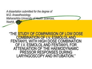 A dissertation submitted for the degree of M.D. Anaesthesiology Maharashtra University of Health Sciences, Nashik, INDIA “ THE STUDY OF COMPARISON OF LOW DOSE COMBINATION OF I.V. ESMOLOL AND FENTANYL WITH HIGH DOSE COMBINATION OF I.V. ESMOLOL AND FENTANYL FOR ATTENUATION OF THE HAEMODYNAMIC PRESSOR RESPONSES DURING LARYNGOSCOPY AND INTUBATION.” 