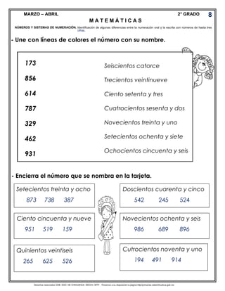Derechos reservados GOB. EDO. DE CHIHUAHUA. SEECH. MTP. Ponemos a su disposición la página http//primarias.cetechihuahua.gob.mx
MARZO – ABRIL 2° GRADO
- Une con líneas de colores el número con su nombre.
- Encierra el número que se nombra en la tarjeta.
8
NÚMEROS Y SISTEMAS DE NUMERACIÓN. Identificación de algunas diferencias entre la numeración oral y la escrita con números de hasta tres
173
856
614
787
329
462
931
Seiscientos catorce
Trecientos veintinueve
Ciento setenta y tres
Cuatrocientos sesenta y dos
Novecientos treinta y uno
Setecientos ochenta y siete
Ochocientos cincuenta y seis
Setecientos treinta y ocho
873 738 387
Doscientos cuarenta y cinco
542 245 524
Ciento cincuenta y nueve
951 519 159
Novecientos ochenta y seis
986 689 896
Cutrocientos noventa y uno
194 491 914
Quinientos veintiseis
265 625 526
cifras.
M A T E M Á T I C A S
 