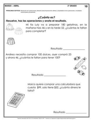 Derechos reservados GOB. EDO. DE CHIHUAHUA. SEECH. MTP. Ponemos a su disposición la página http//primarias.cetechihuahua.gob.mx
MARZO – ABRIL 2° GRADO
¿Cuánto es?
- Resuelve, haz las operaciones y anota el resultado.
10
PROBLEMAS ADITIVOS. Resolución de sustracciones utilizando descomposiciones aditivas, propiedades de las operaciones o resultados
memorizados previamente.
Mi tía Luly va a preparar 180 gelatinas, en la
mañana hizo 46 y en la tarde 52, ¿cuántas le faltan
para completar?
Resultado __________________
Andrea necesita comprar 100 dulces, ayer compró 23
y ahora 46, ¿cuántos le faltan para tener 100?
Resultado __________________
Marco quiere comprar una calculadora que
cuesta $99, solo tiene $52, ¿cuánto dinero le
falta?
Resultado _________________
 
