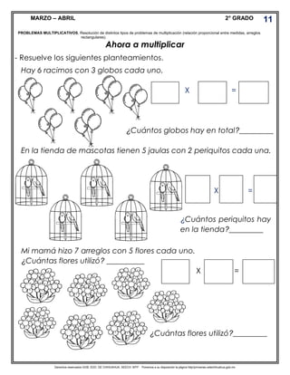 Derechos reservados GOB. EDO. DE CHIHUAHUA. SEECH. MTP. Ponemos a su disposición la página http//primarias.cetechihuahua.gob.mx
MARZO – ABRIL 2° GRADO
Ahora a multiplicar
- Resuelve los siguientes planteamientos.
Hay 6 racimos con 3 globos cada uno.
X =
¿Cuántos globos hay en total?_________
En la tienda de mascotas tienen 5 jaulas con 2 periquitos cada una.
X =
Mi mamá hizo 7 arreglos con 5 flores cada uno.
¿Cuántas flores utilizó? __________
X =
11
PROBLEMAS MULTIPLICATIVOS. Resolución de distintos tipos de problemas de multiplicación (relación proporcional entre medidas, arreglos
rectangulares).
¿Cuántos periquitos hay
en la tienda?_________
¿Cuántas flores utilizó?_________
 