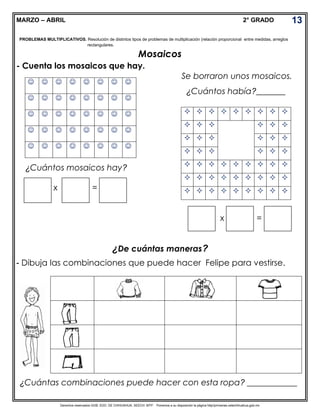 Derechos reservados GOB. EDO. DE CHIHUAHUA. SEECH. MTP. Ponemos a su disposición la página http//primarias.cetechihuahua.gob.mx
MARZO – ABRIL 2° GRADO
Mosaicos
- Cuenta los mosaicos que hay.
x =
x =
¿De cuántas maneras?
- Dibuja las combinaciones que puede hacer Felipe para vestirse.
13
PROBLEMAS MULTIPLICATIVOS. Resolución de distintos tipos de problemas de multiplicación (relación proporcional entre medidas, arreglos
rectangulares.
       
       
       
       
       
¿Cuántos mosaicos hay?
Se borraron unos mosaicos.
¿Cuántos había?_______
        
     
     
     
        
        
        
¿Cuántas combinaciones puede hacer con esta ropa? ____________
 