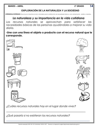 Derechos reservados GOB. EDO. DE CHIHUAHUA. SEECH. MTP. Ponemos a su disposición la página http//primarias.cetechihuahua.gob.mx
MARZO – ABRIL 2° GRADO
La naturaleza y su importancia en la vida cotidiana
Los recursos naturales se aprovechan para satisfacer las
necesidades básicas de las personas ayudándoles a mejorar su vida
diaria.
14
EXPLORACIÓN DE LA NATURALEZA Y LA SOCIEDAD
APRENDIZAJE ESPERADO. Reconoce la importancia de la naturaleza para la satisfacción de necesidades básicas, como alimentación, vestido y vivienda.
¿Cuáles recursos naturales hay en el lugar donde vives?
______________________________________________________________
¿Qué pasaría si no existieran los recursos naturales?
___________________________________________________________________
-Une con una línea el objeto o producto con el recurso natural que le
corresponde.
 