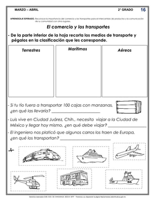 Derechos reservados GOB. EDO. DE CHIHUAHUA. SEECH. MTP. Ponemos a su disposición la página http//primarias.cetechihuahua.gob.mx
MARZO – ABRIL 2° GRADO
El comercio y los transportes
- De la parte inferior de la hoja recorta los medios de transporte y
pégalos en la clasificación que les corresponde.
- Si tu tío fuera a transportar 100 cajas con manzanas,
¿en qué las llevaría? ________________________
- Luis vive en Ciudad Juárez, Chih., necesita viajar a la Ciudad de
México y llegar hoy mismo, ¿en qué debe viajar? ___________________
- El ingeniero nos platicó que algunos carros los traen de Europa,
¿en qué los transportan? _________________________

APRENDIZAJE ESPERADO. Reconoce la importancia del comercio y los transportes para el intercambio de productos y la comunicación
de su comunidad con otros lugares.
16
Terrestres Marítimos Aéreos
 