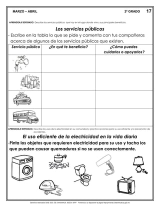 Derechos reservados GOB. EDO. DE CHIHUAHUA. SEECH. MTP. Ponemos a su disposición la página http//primarias.cetechihuahua.gob.mx
EXPLORACIÓN DE LA NATURALEZA Y LA SOCIED
APRENDIZAJE ESPERADO. Describe los servicios públicos que hay en el lugar donde vive y sus principales beneficios.
Los servicios públicos
- Escribe en la tabla lo que se pide y comenta con tus compañeros
acerca de algunos de los servicios públicos que existen.
Servicio público ¿En qué te beneficia? ¿Cómo puedes
cuidarlos o apoyarlos?
APRENDIZAJE ESPERADO. Describe los usos de la electricidad en su comunidad y practica acciones para su uso eficiente y la prevención de
accidentes.
El uso eficiente de la electricidad en la vida diaria
-Pinta los objetos que requieren electricidad para su uso y tacha los
que pueden causar quemaduras si no se usan correctamente.
17MARZO – ABRIL 2º GRADO
 