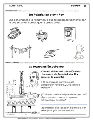 Derechos reservados GOB. EDO. DE CHIHUAHUA. SEECH. MTP. Ponemos a su disposición la página http//primarias.cetechihuahua.gob.mx
MARZO - ABRIL 2º GRADO
APRENDIZAJE ESPERADO. Distingue cambios y permanencias en los trabajos de las personas de su comunidad en el presente y en el pasado.
Los trabajos de ayer y hoy
- Une con una línea la herramienta que se usaba actualmente con
APRENDIZAJE ESPERADO. Reconoce cómo y por qué se celebra la expropiación petrolera y valora su importancia para los mexicanos.
La expropiación petrolera
-Consulta el Libro de Exploración de la
Naturaleza y la Sociedad pág. 97 y
contesta lo siguiente:
El 18 de marzo se conmemora la
Expropiación Petrolera. ¿Qué significa
expropiar?
____________________________________________
¿Cuál es el nombre del presidente que quitó
el permiso para que ya no siguieran
extrayendo el petróleo?
____________________________________________
Las empresas que sacaban el petróleo eran
extranjeras. ¿De dónde venían?
______________________________________
_
18
la que se antes con las que se usaba antes.
 