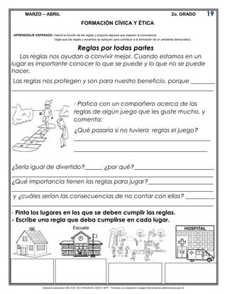 Derechos reservados GOB. EDO. DE CHIHUAHUA. SEECH. MTP. Ponemos a su disposición la página http//primarias.cetechihuahua.gob.mx
MARZO – ABRIL 2o. GRADO
Reglas por todas partes
Las reglas nos ayudan a convivir mejor. Cuando estamos en un
lugar es importante conocer lo que se puede y lo que no se puede
hacer.
Las reglas nos protegen y son para nuestro beneficio, porque ________
____________________________________________________________________
¿Sería igual de divertido?______ ¿por qué?___________________________
____________________________________________________________________
¿Qué importancia tienen las reglas para jugar?______________________
____________________________________________________________________
y ¿cuáles serían las consecuencias de no contar con ellas? __________
____________________________________________________________________
- Pinta los lugares en los que se deben cumplir las reglas.
- Escribe una regla que deba cumplirse en cada lugar.
19
0
20
FORMACIÓN CÍVICA Y ÉTICA
APRENDIZAJE ESPERADO. Valora la función de las reglas y propone algunas que mejoren la convivencia.
Vigila que las reglas y acuerdos se apliquen para contribuir a la formación de un ambiente democrático.
- Platica con un compañero acerca de las
reglas de algún juego que les guste mucho, y
comenta:
¿Qué pasaría si no tuviera reglas el juego?
______________________________________________
_____________________________________________
Escuela
 