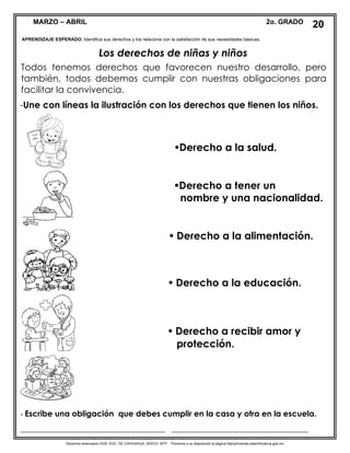 Derechos reservados GOB. EDO. DE CHIHUAHUA. SEECH. MTP. Ponemos a su disposición la página http//primarias.cetechihuahua.gob.mx
MARZO – ABRIL 2o. GRADO
Los derechos de niñas y niños
Todos tenemos derechos que favorecen nuestro desarrollo, pero
también, todos debemos cumplir con nuestras obligaciones para
facilitar la convivencia.
-Une con líneas la ilustración con los derechos que tienen los niños.
APRENDIZAJE ESPERADO. Identifica sus derechos y los relaciona con la satisfacción de sus necesidades básicas.
20
Derecho a la salud.
Derecho a tener un
nombre y una nacionalidad.
 Derecho a la alimentación.
 Derecho a la educación.
 Derecho a recibir amor y
protección.
- Escribe una obligación que debes cumplir en la casa y otra en la escuela.
____________________________________ __________________________________
 