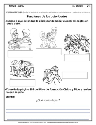 Derechos reservados GOB. EDO. DE CHIHUAHUA. SEECH. MTP. Ponemos a su disposición la página http//primarias.cetechihuahua.gob.mx
MARZO – ABRIL 2o. GRADO
Funciones de las autoridades
-Escribe a qué autoridad le corresponde hacer cumplir las reglas en
cada caso.
-Consulta la página 105 del Libro de Formación Cívica y Ética y realiza
lo que se pide.
mole
APRENDIZAJE ESPERADO. Describe las funciones de las autoridades que trabajan en contextos cercanos, y explica cómo contribuye su
21
Escribe:
¿Qué son las leyes?
___________________________________________________________________
___________________________________________________________________
___________________________________________________________________
___________________________________________________________________
_________________________________________________________________
 