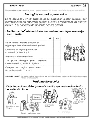 Derechos reservados GOB. EDO. DE CHIHUAHUA. SEECH. MTP. Ponemos a su disposición la página http//primarias.cetechihuahua.gob.mx
MARZO – ABRIL 2o. GRADO
Las reglas: acuerdos para todos
En la escuela y en la casa se debe practicar la democracia, por
ejemplo; cuando hacemos normas nuevas o mejoramos las que ya
existen, o al ponernos de acuerdo con los demás.
- Escribe una a las acciones que realizas para lograr una mejor
convivencia.
Reglamento escolar
- Pinta las acciones del reglamento escolar que se cumplen dentro
del salón de clases.
22
0
20
APRENDIZAJE ESPERADO. Vigila que las normas y acuerdos se apliquen para contribuir a la formación de un ambiente democrático.
Si No
En la familia acepto cumplir las
reglas que han establecido mis padres.
Conozco las reglas que hay en
la escuela y las cumplo.
Respeto a mis compañeros.
Me gusta dialogar para expresar
claramente lo que siento y pienso.
Cumplo las reglas para crear
un ambiente de armonía.
APRENDIZAJE ESPERADO. Describe las funciones de autoridades que trabajan en contextos cercanos, y explica cómo contribuye su
trabajo al bienestar colectivo.
Cerrar bien la llave
del agua.
Trabajar y participar en clase.
Llevar limpio el
unifome.
Llegar puntual
a clases.
Jugar en el recreo.
 