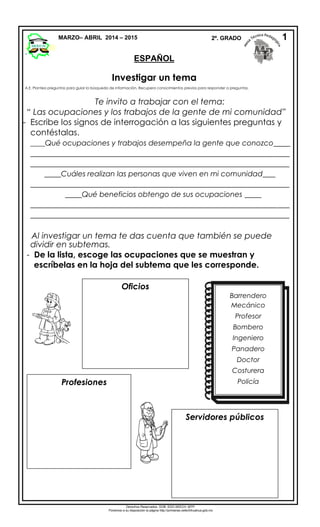 Investigar un tema
A.E. Plantea preguntas para guiar la búsqueda de información. Recupera conocimientos previos para responder a preguntas.
Te invito a trabajar con el tema:
“ Las ocupaciones y los trabajos de la gente de mi comunidad”
- Escribe los signos de interrogación a las siguientes preguntas y
contéstalas.
____Qué ocupaciones y trabajos desempeña la gente que conozco____
______________________________________________________________
______________________________________________________________
____Cuáles realizan las personas que viven en mi comunidad___
______________________________________________________________
____Qué beneficios obtengo de sus ocupaciones ____
______________________________________________________________
______________________________________________________________
Al investigar un tema te das cuenta que también se puede
dividir en subtemas.
- De la lista, escoge las ocupaciones que se muestran y
escríbelas en la hoja del subtema que les corresponde.
MARZO– ABRIL 2014 – 2015 2º. GRADO
ESPAÑOL
1
Derechos Reservados. GOB. EDO.SEECH. MTP.
Ponemos a su disposición la página http://primarias.cetechihuahua.gob.mx
Oficios
Servidores públicos
Profesiones
Barrendero
Mecánico
Profesor
Bombero
Ingeniero
Panadero
Doctor
Costurera
Policía
 