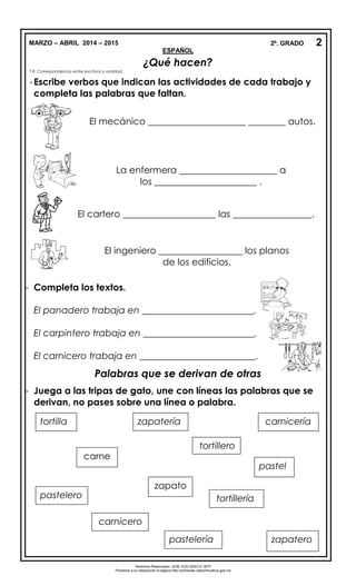 MARZO – ABRIL 2014 – 2015 2º. GRADO
ESPAÑOL
¿Qué hacen?
T.R. Correspondencia entre escritura y oralidad.
-Escribe verbos que indican las actividades de cada trabajo y
completa las palabras que faltan.
- Completa los textos.
El panadero trabaja en ________________________.
El carpintero trabaja en ________________________.
El carnicero trabaja en _________________________.
Palabras que se derivan de otras
- Juega a las tripas de gato, une con líneas las palabras que se
derivan, no pases sobre una línea o palabra.
2
Derechos Reservados. GOB. EDO.SEECH. MTP
Ponemos a su disposición la página http://primarias.cetechihuahua.gob.mx
El mecánico _____________________ ________ autos.
La enfermera _____________________ a
los ______________________ .
El cartero ____________________ las _________________.
El ingeniero __________________ los planos
de los edificios.
tortilla
tortillero
zapatería
tortillería
pastel
zapato
carne
carnicería
pastelero
zapateropastelería
carnicero
 