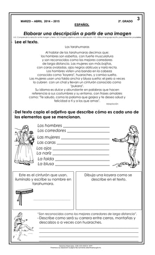 MARZO – ABRIL 2014 – 2015 2º. GRADO
ESPAÑOL
Elaborar una descripción a partir de una imagen
A.E. Comprende la relación entre imagen y texto. A.E. Emplea adjetivos para la descripción. A.E. Utiliza el lenguaje escrito para diferentes propósitos.
- Lee el texto.
-Del texto copia el adjetivo que describe cómo es cada uno de
los elementos que se mencionan.
3
4
Derechos Reservados. GOB. EDO.SEECH. MTP
Ponemos a su disposición la página http://primarias.cetechihuahua.gob.mx
Los tarahumaras
Al hablar de los tarahumaras decimos que:
los hombres son esbeltos, con fuerte musculatura
y son reconocidos como los mejores corredores
de larga distancia. Las mujeres son más bajitas,
con caras ovaladas, ojos negros oblicuos y nariz recta.
Los hombres visten una banda en la cabeza
conocida como "koyera", huaraches, y camisa suelta.
Las mujeres usan una falda ancha y blusa suelta; el pelo a veces
lo cubren con un chal y llevan un cinturón conocido como
"pukara".
Su idioma es dulce y abundante en palabras que hacen
referencia a sus costumbres y su entorno, con frases amables
como: "Te saludo, como la paloma que gorjea y te deseo salud y
felicidad a tí y a los que amas".
Adaptación
Los hombres _______________________
Los corredores _____________________
Los ojos ____________________________
La naríz ____________________________
La falda ___________________________
La blusa ___________________________
idioma _________________________
frases __________________________
Este es el cinturón que usan,
ilumínalo y escribe su nombre en
tarahumara.
_____________________________
Dibuja una koyera como se
describe en el texto.
“Son reconocidos como los mejores corredores de larga distancia”.
- Describe como será su carrera entre cerros, montañas y
descalzos o a veces con huaraches.
________________________________________________________
________________________________________________________
________________________________________________________
________________________________________________________
Las mujeres ________________________
Las caras __________________________
 