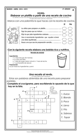 MARZO – ABRIL 2014 – 2015 2º. GRADO
ESPAÑOL
Elaborar un platillo a partir de una receta de cocina
A.E. Identifica la función y las características principales de instructivos. A.E. Respeta la ortografía convencional de palabras.
A.E. Sigue instrucciones a partir de un texto escrito.
-Marca con una palomita lo que haces con la receta de cocina.
-Con la siguiente receta elabora una bebida rica y nutritiva.
Una receta al revés.
T.R. Emplea adjetivos para la descripción.
Estas son palabras obtenidas de una receta para preparar
pasteles.
-Completa el crucigrama, pero escribiendo lo opuesto de lo que
hay en la lista.
4
Derechos Reservados. GOB. EDO.SEECH. MTP
Ponemos a su disposición la página http://primarias.cetechihuahua.gob.mx
Si No
La utilizo para preparar un platillo………..................…....
Sigo los pasos que se indican……………...................…....
Elijo la que pida ingredientes costosos….................…....
Veo si recomienda ingredientes que ayuden a tener
una dieta equilibrada……..........................................…
Busco una que sea de preparación sencilla…….........…..
Nevado de naranja
Ingredientes
 ½ taza de jugo de naranja.
 5 cubos de hielo.
 1 taza de yogur sabor natural o 1 taza de leche.
 1 cucharadita de azúcar.
Preparación
Licuar todos los ingredientes y servir.
Si lo deseas le puedes agregar frutas como: duraznos, plátanos, mangos, papaya, etc.
Puedes jugar con los sabores y colores.
1. Dulce
2. Blando
3. Poco
4. Llena
5. Frío
6. Sabroso
7. Tapar
2
3
4
6
7
1
5
sd rb
s
l
u
v
l
r
a
p
t
i n
m
Zon
a
Nort
e
m
h
2
3
 