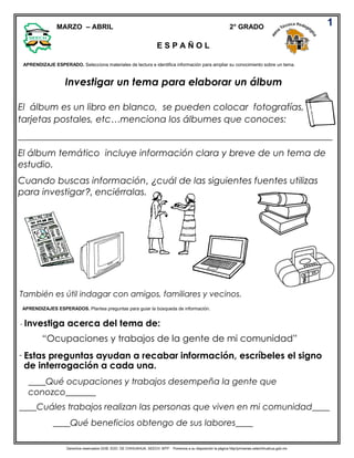 Derechos reservados GOB. EDO. DE CHIHUAHUA. SEECH. MTP. Ponemos a su disposición la página http//primarias.cetechihuahua.gob.mx
Investigar un tema para elaborar un álbum
El álbum es un libro en blanco, se pueden colocar fotografías,
tarjetas postales, etc…menciona los álbumes que conoces:
____________________________________________________________________
El álbum temático incluye información clara y breve de un tema de
estudio.
Cuando buscas información, ¿cuál de las siguientes fuentes utilizas
para investigar?, enciérralas.
También es útil indagar con amigos, familiares y vecinos.
- Investiga acerca del tema de:
“Ocupaciones y trabajos de la gente de mi comunidad”
Estas preguntas ayudan a recabar información, escríbeles el signo
de interrogación a cada una.
____Qué ocupaciones y trabajos desempeña la gente que
1
APRENDIZAJE ESPERADO. Selecciona materiales de lectura e identifica información para ampliar su conocimiento sobre un tema.
JE ESPERADO: Establece criterios de clasificación al organizar información de diversas fuentes.
MARZO – ABRIL 2° GRADO
APRENDIZAJES ESPERADOS. Plantea preguntas para guiar la búsqueda de información.
conozco_______
____Cuáles trabajos realizan las personas que viven en mi comunidad____
____Qué beneficios obtengo de sus labores____
-
E S P A Ñ O L
 