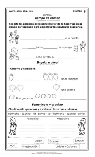 MARZO – ABRIL 2014 – 2015 2º. GRADO
ESPAÑOL
Tiempo de escribir
T.R. Correspondencia entre escritura y oralidad.
- Recorta las palabras de la parte inferior de la hoja y pégalas
donde corresponde para completar las siguientes oraciones.
___________________________________ _____________________ a la pelota.
______________ toma ___________ de naranja..
__________________ echa a volar su ___________________________.
Singular o plural
T.R. Concordancia de número
- Observa y completa.
______________________________ Unos mangos
__________________________________ Una jícama
Una guayaba _____________________
Femenino o masculino
T.R. Concordancia de género
-Clasifica estas palabras y escribe un texto con cada una.

Derechos Reservados. GOB. EDO.SEECH. MTP.
Ponemos a su disposición la página http://primarias.cetechihuahua.gob.mx
5
Julieta y Gabriela
jueganJulián
jugo
Gabriel
imaginación
hermano – sobrino - tía - prima – tío – hermana – sobrina - primo
Femenino Masculino
_____________________
_____________________
_____________________
_____________________
____________________
____________________
____________________
____________________
- - - - - - - - - - - - - - - - - - - - - - - - - - - - - - - - - - - - - - - - - - - - - - - - - - - - - - - - - - - - - - - - - - - - - -
 