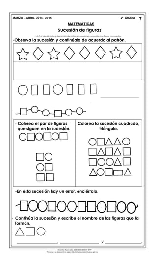 MARZO – ABRIL 2014 - 2015 2º GRADO
MATEMÁTICAS
Sucesión de figuras
S.N.P.A. Identificación y descripción del patrón en sucesiones construidas con figuras compuestas.
-Observa la sucesión y continúala de acuerdo al patrón.
____________________, ___________________ y __________________.
7
______________________________
- - Colorea el par de figuras
- que siguen en la sucesión.
Colorea la sucesión cuadrado,
triángulo.
-En esta sucesión hay un error, enciérralo.
- Continúa la sucesión y escribe el nombre de las figuras que la
forman.
_________________________________________
_____________________________________________________________Derechos Reservados. GOB. EDO.SEECH. MTP
Ponemos a su disposición la página http://primarias.cetechihuahua.gob.mx
 