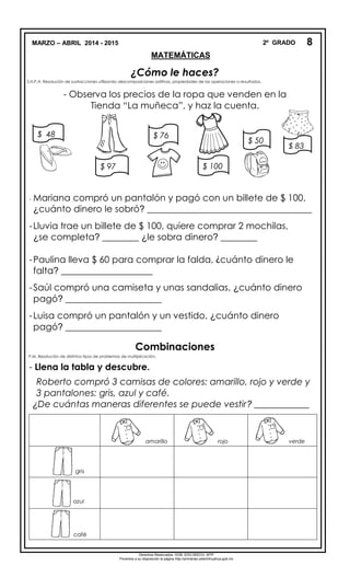 MARZO – ABRIL 2014 - 2015 2º GRADO
MATEMÁTICAS
¿Cómo le haces?
S.N.P.A. Resolución de sustracciones utilizando descomposiciones aditivas, propiedades de las operaciones o resultados.
.
- Observa los precios de la ropa que venden en la
Tienda “La muñeca”, y haz la cuenta.
- Mariana compró un pantalón y pagó con un billete de $ 100,
¿cuánto dinero le sobró? ____________________________________
-Lluvia trae un billete de $ 100, quiere comprar 2 mochilas,
¿se completa? ________ ¿le sobra dinero? ________
-Paulina lleva $ 60 para comprar la falda, ¿cuánto dinero le
falta? ____________________
-Saúl compró una camiseta y unas sandalias, ¿cuánto dinero
pagó? _____________________
-Luisa compró un pantalón y un vestido, ¿cuánto dinero
pagó? _____________________
Combinaciones
P.M. Resolución de distintos tipos de problemas de multiplicación.
- Llena la tabla y descubre.
Roberto compró 3 camisas de colores: amarillo, rojo y verde y
3 pantalones: gris, azul y café.
¿De cuántas maneras diferentes se puede vestir? ____________
amarillo rojo verde
gris
azul
café
8
$ 48
$ 97
$ 76
$ 100
$ 50
$ 83
Derechos Reservados. GOB. EDO.SEECH. MTP
Ponemos a su disposición la página http://primarias.cetechihuahua.gob.mx
 