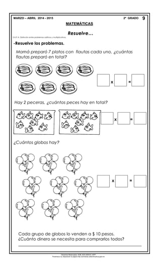 MARZO – ABRIL 2014 - 2015 2º GRADO
MATEMÁTICAS
Resuelve…
S.N.P.A. Distinción entre problemas aditivos y multiplicativos.
-Resuelve los problemas.
Mamá preparó 7 platos con flautas cada uno, ¿cuántas
flautas preparó en total?
Hay 2 peceras, ¿cuántos peces hay en total?
x =
¿Cuántos globos hay?
x =
Cada grupo de globos lo venden a $ 10 pesos.
¿Cuánto dinero se necesita para comprarlos todos?
_______________________________________________________
9
x =
Derechos Reservados. GOB. EDO.SEECH. MTP
Ponemos a su disposición la página http://primarias.cetechihuahua.gob.mx
 