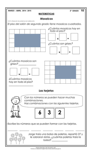 MARZO – ABRIL 2014 - 2015 2º GRADO
MATEMÁTICAS
Mosaicos
S.N.P.A. Resolución de problemas de multiplicación.
El piso del salón de segundo grado tiene mosaicos cuadrados.
Las tarjetas
-Escribe los números que se pueden formar con las tarjetas.
________ ________ ________ ________ _______ _______ _______
10
¿Cuántos mosaicos hay en
todo el piso?
¿Cuántos mosaicos son
grises? _____________
x =
¿Cuántos mosaicos
hay en todo el piso?
____________________
mosaicos
Con los números se pueden hacer muchas
combinaciones.
Haz combinaciones con las siguientes tarjetas.
6 3 2
Jorge traía una bolsa de paletas, repartió 27 y
le sobraron éstas, ¿cuántas paletas traía la
bolsa? _____________
Derechos Reservados. GOB. EDO.SEECH. MTP
Ponemos a su disposición la página http://primarias.cetechihuahua.gob.mx
x =
¿Cuántos son grises?
x =
 