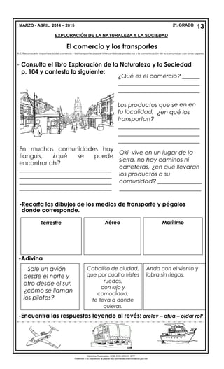 MARZO - ABRIL 2014 – 2015 2º. GRADO
EXPLORACIÓN DE LA NATURALEZA Y LA SOCIEDAD
El comercio y los transportes
A.E. Reconoce la importancia del comercio y los transportes para el intercambio de productos y la comunicación de su comunidad con otros lugares.
- Consulta el libro Exploración de la Naturaleza y la Sociedad
p. 104 y contesta lo siguiente:
-
-Adivina
-Encuentra las respuestas leyendo al revés: orelev – atua – oidar roP
13
Derechos Reservados. GOB. EDO.SEECH. MTP
Ponemos a su disposición la página http://primarias.cetechihuahua.gob.mx
¿Qué es el comercio? ______
____________________________
____________________________
Los productos que se en en
tu localidad, ¿en qué los
transportan?
____________________________
____________________________
____________________________
Oki vive en un lugar de la
sierra, no hay caminos ni
carreteras, ¿en qué llevaran
los productos a su
comunidad? _______________
____________________________
____________________________________
_-Recorta los dibujos de los medios de transporte y pégalos
donde corresponde.
Terrestre Aéreo Marítimo
Sale un avión
desde el norte y
otro desde el sur,
¿cómo se llaman
los pilotos?
Caballito de ciudad,
que por cuatro tristes
ruedas,
con lujo y
comodidad,
te lleva a donde
quieras.
Anda con el viento y
labra sin riegos.
En muchas comunidades hay
tianguis, ¿qué se puede
encontrar ahí?
_________________________________
_________________________________
_________________________________
_________________________________
 
