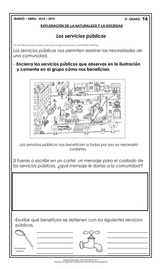 MARZO – ABRIL 2014 – 2015 2º. GRADO
EXPLORACIÓN DE LA NATURALEZA Y LA SOCIEDAD
Los servicios públicos
A.E. Describe los servicios públicos que hay en el lugar donde vives y sus principales beneficios.
Los servicios públicos nos permiten resolver las necesidades de
una comunidad.
- Encierra los servicios públicos que observas en la ilustración
y comenta en el grupo cómo nos benefician.
Los servicios públicos nos benefician a todos por eso es necesario
cuidarlos.
Si fueras a escribir en un cartel un mensaje para el cuidado de
los servicios públicos, ¿qué mensaje le darías a la comunidad?
-Escribe qué beneficios se obtienen con los siguientes servicios
públicos.
14
Alumbrado
público
_________________
_________________
_________________
_________________
_________________
______
___________________
___________________
___________________
___________________
___________________
___________________
__________
Derechos Reservados. GOB. EDO.SEECH. MTP
Ponemos a su disposición la página http://primarias.cetechihuahua.gob.mx
 