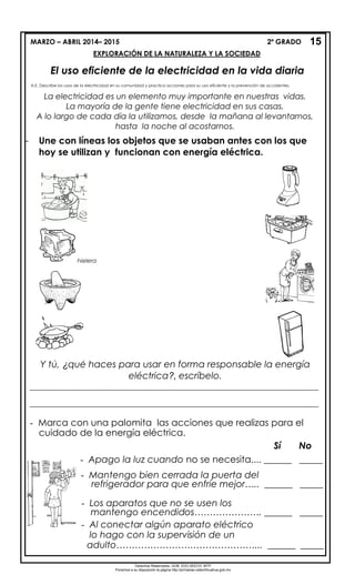 MARZO – ABRIL 2014– 2015 2º GRADO
EXPLORACIÓN DE LA NATURALEZA Y LA SOCIEDAD
El uso eficiente de la electricidad en la vida diaria
A.E. Describe los usos de la electricidad en su comunidad y practica acciones para su uso eficiente y la prevención de accidentes.
- Une con líneas los objetos que se usaban antes con los que
hoy se utilizan y funcionan con energía eléctrica.
La electricidad es un elemento muy importante en nuestras vidas.
La mayoría de la gente tiene electricidad en sus casas.
A lo largo de cada día la utilizamos, desde la mañana al levantarnos,
hasta la noche al acostarnos.
Y tú, ¿qué haces para usar en forma responsable la energía
eléctrica?, escríbelo.
- Marca con una palomita las acciones que realizas para el
cuidado de la energía eléctrica.
Sí No
- Apago la luz cuando no se necesita.... ______ _____
- Mantengo bien cerrada la puerta del
refrigerador para que enfríe mejor….. ______ _____
- Los aparatos que no se usen los
mantengo encendidos…………………. ______ _____
- Al conectar algún aparato eléctrico
lo hago con la supervisión de un
adulto………………………………………... ______ _____
15
hielera
Derechos Reservados. GOB. EDO.SEECH. MTP
Ponemos a su disposición la página http://primarias.cetechihuahua.gob.mx
___________________________________________________________________________________
___________________________________________________________________________________
 
