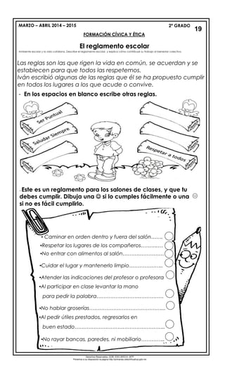 MARZO – ABRIL 2014 – 2015 2º GRADO
FORMACIÓN CÍVICA Y ÉTICA
El reglamento escolar
Las reglas son las que rigen la vida en común, se acuerdan y se
establecen para que todos las respetemos.
Iván escribió algunas de las reglas que él se ha propuesto cumplir
en todos los lugares a los que acude o convive.
- En los espacios en blanco escribe otras reglas.
19
Ambiente escolar y la vida cotidiana. Describe el reglamento escolar, y explica cómo contribuye su trabajo al bienestar colectivo.
- Este es un reglamento para los salones de clases, y que tu
debes cumplir. Dibuja una  si lo cumples fácilmente o una
si no es fácil cumplirlo.
.
▪ Caminar en orden dentro y fuera del salón…….
▪Respetar los lugares de los compañeros……….…
▪No entrar con alimentos al salón……………………
▪Cuidar el lugar y mantenerlo limpio………………..
▪Atender las indicaciones del profesor o profesora
▪Al participar en clase levantar la mano
para pedir la palabra…………………………………
▪No hablar groserías……………………………………...
▪Al pedir útiles prestados, regresarlos en
buen estado……………………………………………..
▪No rayar bancas, paredes, ni mobiliario…………..
▪Depositar la basura en su lugar………………………____
Derechos Reservados. GOB. EDO.SEECH. MTP
Ponemos a su disposición la página http://primarias.cetechihuahua.gob.mx
 