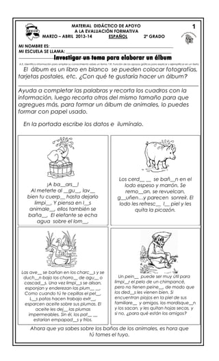 MI NOMBRE ES:
MI ESCUELA SE LLAMA: _________________________________________________
________________________________________Investigar un tema para elaborar un álbum
A.E. Identifica información para ampliar su conocimiento sobre un tema. T.R. Función de los apoyos gráficos para explicar y ejemplificar en un texto.
El álbum es un libro en blanco se pueden colocar fotografías,
tarjetas postales, etc. ¿Con qué te gustaría hacer un álbum?
_______________________________________________________________
Ayuda a completar las palabras y recorta los cuadros con la
información, luego recorta otros del mismo tamaño para que
agregues más, para formar un álbum de animales, lo puedes
formar con papel usado.
En la portada escribe los datos e ilumínalo.
Ahora que ya sabes sobre los baños de los animales, es hora que
tú tomes el tuyo.
MATERIAL DIDÁCTICO DE APOYO
A LA EVALUACIÓN FORMATIVA
2º GRADOESPAÑOL
1
¡A ba__ars__!
Al meterte al __gu__, lav__
bien tu cuerp__ hasta dejarlo
limpi__. Y piensa en l__s
animale__, ellos también se
baña__. El elefante se echa
agua sobre el lom__.
Los cerd__ __ se bañ__n en el
lodo espeso y marrón. Se
remo__an, se revuelcan,
g__uñen…y parecen sonreír. El
lodo les refresc__ l__ piel y les
quita la picazón.
Las ave__ se bañan en los charc__s y se
duch__n bajo los chorro__ de agu__ o
cascad__s. Una vez limpi__s se alisan,
esponjan y enderezan las plum__ __.
Como cuando tú te cepillas el pel__.
L__s patos hacen trabajo extr__,
esparcen aceite sobre sus plumas. El
aceite les dej__ las plumas
impermeables. Sin él, los pat__ __
estarían empapad__s y fríos.
Un pein__ puede ser muy útil para
limpi__r el pelo de un chimpancé,
pero no tienen peine__, de modo que
los ded__s les vienen bien. Si
encuentran piojos en la piel de sus
familiare__ y amigos, los mordisque__n
y los sacan, y les quitan hojas secas, y
si no, ¿para qué están los amigos?
MARZO – ABRIL 2013-14
 