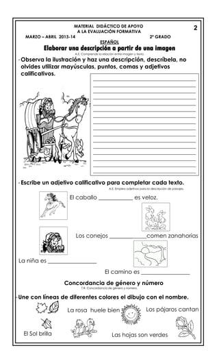 MATERIAL DIDÁCTICO DE APOYO
A LA EVALUACIÓN FORMATIVA
MARZO – ABRIL 2013-14 2º GRADO
ESPAÑOL
Elaborar una descripción a partir de una imagen
A.E. Comprende la relación entre imagen y texto.
-Observa la ilustración y haz una descripción, descríbela, no
olvides utilizar mayúsculas, puntos, comas y adjetivos
calificativos.
-Escribe un adjetivo calificativo para completar cada texto.
A.E. Emplea adjetivos para la descripción de paisajes.
El caballo ____________ es veloz.
Los conejos _____________comen zanahorias
La niña es _________________
El camino es _________________
Concordancia de género y número
T.R. Concordancia de género y número.
-Une con líneas de diferentes colores el dibujo con el nombre.
_________________________________________
_________________________________________
_________________________________________
_________________________________________
_________________________________________
_________________________________________
_________________________________________
_________________________________________
_________________________________________
_________________________________________
_________________________________________
_________________________________________
_________________________________________
_________________________________________
_________________________________________
_________________________________________
_________________________________________
Las hojas son verdes
Los pájaros cantan
El Sol brilla
La rosa huele bien
2
 