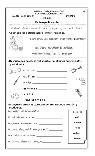 MATERIAL DIDÁCTICO DE APOYO
A LA EVALUACIÓN FORMATIVA
MARZO – ABRIL 2013-14 2º GRADO
ESPAÑOL
Es tiempo de escribir
T.R. Mayúsculas en títulos, nombres propios, e inicio de la oración. Correspondencia entre escritura y oralidad. Segmentación convencional de la
escritura.
El viento desacomodó las palabras y a algunas se las llevó.
-Acomoda las palabras para formar oraciones.
carreteras. Los diseñan ingenieros puentes y
_________________________________________________
_________________________________________________
las sigue reportero El noticias.
_______________________________________________________________
maestros clase. Los su planean
_______________________________________________________________
-Descubre las palabras del nombre de algunas herramientas
y escríbelas.
d a r l a t o ________________________
o b t i l a s ________________________
a a l p ____________________________
ch u s o rr e _______________________
v e ll a __________________________
r a a r d o m s e d __________________________
-Escoge las palabras que concuerden en cada oración y
escríbelas.

4
costosas
lento
nuevas
rotas
antiguo
limpia
Las vasijas de barro están __________________
El auto de mi papá es ______________________
Las joyas de la reyna son ___________________
La plaza del pueblo siempre está ___________
Los autobuses avanzan_____________________
La camisa tiene las mangas _______________
 