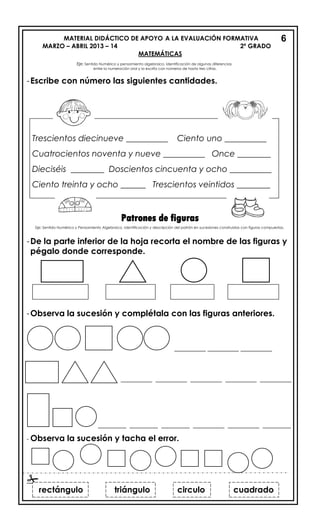 MATERIAL DIDÁCTICO DE APOYO A LA EVALUACIÓN FORMATIVA
MARZO – ABRIL 2013 – 14 2º GRADO
-Escribe con número las siguientes cantidades.
Patrones de figuras
-De la parte inferior de la hoja recorta el nombre de las figuras y
pégalo donde corresponde.
-Observa la sucesión y complétala con las figuras anteriores.
__________ __________ __________
__________ __________ __________ __________ __________
_________ _________ _________ __________ __________ _________
- Observa la sucesión y tacha el error.

6
cuadrado
rectángulo triángulo circulo cuadrado
Trescientos diecinueve __________ Ciento uno __________
Cuatrocientos noventa y nueve __________ Once ________
Dieciséis ________ Doscientos cincuenta y ocho __________
Ciento treinta y ocho ______ Trescientos veintidos ________
MATEMÁTICAS
Eje: Sentido Numérico y pensamiento algebraico. Identificación de algunas diferencias
entre la numeración oral y la escrita con números de hasta tres cifras.
Eje: Sentido Numérico y Pensamiento Algebraico. Identificación y descripción del patrón en sucesiones construidas con figuras compuestas.
 