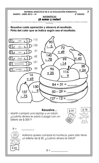 MATERIAL DIDÁCTICO DE A LA EVALUACIÓN FORMATIVA
MARZO – ABRIL 2013 – 14 2º GRADO
MATEMÁTICAS
¡A sumar y restar!
Eje: Sentido Numérico y Pensamiento Algebraico: Resolución de sustracciones, propiedades de las operaciones o resultados memorizados
previamente.
- Resuelve cada operación y observa el resultado.
- Pinta del color que se indica según sea el resultado.
Resuelve…
- Martín compró una laptop y un robot,
¿cuánto dinero le sobró si pagó con un
billete de $ 200 ?
R = _____________
Adriana quiere comprar la muñeca, pero sólo tiene
un billete de $ 50, ¿cuánto dinero le falta?
R = _____________
verde
anaranjado
café
rojo
azul
amarillo
$ 99 $ 78
115
125
21
62
121
85
7
$ 85
 
