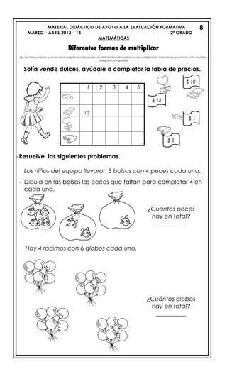 MATERIAL DIDÁCTICO DE APOYO A LA EVALUACIÓN FORMATIVA
MARZO – ABRIL 2013 – 14 2º GRADO
MATEMÁTICAS
Diferentes formas de multiplicar
Eje: Sentido numérico y pensamiento algebraico: Resolución de distintos tipos de problemas de multiplicación (relación proporcional entre medidas,
arreglos rectangulares)
Sofía vende dulces, ayúdale a completar la tabla de precios.
-Resuelve los siguientes problemas.
Los niños del equipo llevaron 3 bolsas con 4 peces cada una.
- Dibuja en las bolsas los peces que faltan para completar 4 en
cada una.
Hay 4 racimos con 6 globos cada uno.
8
1 2 3 4 5
10
$ 12
$ 5
$ 1
$ 10
¿Cuántos peces
hay en total?
__________
¿Cuántos globos
hay en total?
__________
 