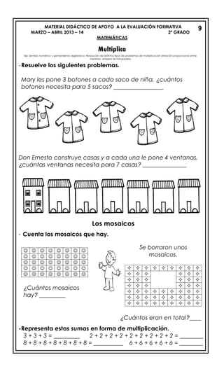 MATERIAL DIDÁCTICO DE APOYO A LA EVALUACIÓN FORMATIVA
MARZO – ABRIL 2013 – 14 2º GRADO
MATEMÁTICAS
Multiplica
-Resuelve los siguientes problemas.
Mary les pone 3 botones a cada saco de niña, ¿cuántos
botones necesita para 5 sacos? _________________
Don Ernesto construye casas y a cada una le pone 4 ventanas,
¿cuántas ventanas necesita para 7 casas? _______________
Los mosaicos
- Cuenta los mosaicos que hay.
¿Cuántos eran en total?____
-Representa estas sumas en forma de multiplicación.
3 + 3 + 3 = _________ 2 + 2 + 2 + 2 + 2 + 2 + 2 + 2 + 2 = ________
8 + 8 + 8 + 8 + 8 + 8 + 8 = __________ 6 + 6 + 6 + 6 + 6 = ________
9
       
       
       
       
       
¿Cuántos mosaicos
hay? _________
Se borraron unos
mosaicos.
        
     
     
     
        
        
        
Eje: Sentido numérico y pensamiento algebraico: Resolución de distintos tipos de problemas de multiplicación (relación proporcional entre
medidas, arreglos rectangulares)
 
