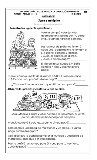 MATERIAL DIDÁCTICO DE APOYO A LA EVALUACIÓN FORMATIVA
MARZO – ABRIL 2013 – 14 2º GRADO
MATEMÁTICAS
Sumo o multiplico
-Resuelve los siguientes problemas.
Daniel compró un kilo de duraznos a $ 8 y 3 trozos de caña
a $ 2 cada uno, ¿cuánto dinero pagó? ______________________
¿Cómo se llama el aparato que utilizan para pesar?__________
-Observa los precios y contesta lo que se pide.
Sara, Manolo, Fausto y Abril, fueron a la juguetería, al ver los
precios decidieron hacer algunas compras.
Manolo compró 6 pelotas, ¿cuánto dinero pagó?_____________
Sara compró una bolsa de matatenas y un globo, ¿cuánto
pagó por las dos cosas? ___________________
Abril dice que le gustaría comprar la muñeca y una bolsa de
matatenas, dice que por esto pagará…________________________
Fausto prefirió un trompo para él y uno para su hermano,
¿cuánto pagó? _______________________
Valeria compró naranjas y las
acomodó en 6 bolsas con 10 cada
una, ¿cuántas naranjas compró?
____________________________________
Los racimos de plátanos tienen 3
cada uno, cada racimo lo venden a
$ 4, Leonel compró 6 racimos.
¿Cuántos plátanos le dieron?_______
¿Cuánto dinero pagó? ____________
El kilo de fresas cuesta $ 9, Sofía
compró 7 kilos, ¿cuánto dinero
pagó? __________________________
10
Distinción entre problemas aditivos y multiplicativos.
 