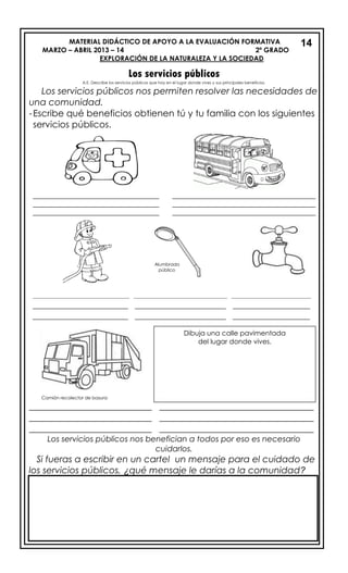 MATERIAL DIDÁCTICO DE APOYO A LA EVALUACIÓN FORMATIVA
MARZO – ABRIL 2013 – 14 2º GRADO
EXPLORACIÓN DE LA NATURALEZA Y LA SOCIEDAD
Los servicios públicos
A.E. Describe los servicios públicos que hay en el lugar donde vives y sus principales beneficios.
Los servicios públicos nos permiten resolver las necesidades de
una comunidad.
-Escribe qué beneficios obtienen tú y tu familia con los siguientes
servicios públicos.
_____________________________________ __________________________________________
_____________________________________ __________________________________________
_____________________________________ __________________________________________
___________________________ __________________________________
___________________________ __________________________________
___________________________ __________________________________
Los servicios públicos nos benefician a todos por eso es necesario
cuidarlos.
Si fueras a escribir en un cartel un mensaje para el cuidado de
los servicios públicos, ¿qué mensaje le darías a la comunidad?
1314
Dibuja una calle pavimentada
del lugar donde vives.
__________________________________ _________________________________ ____________________________
_____________________ ____________________ _________________
_____________________ ____________________ _________________
Alumbrado
público
Camión recolector de basura
 