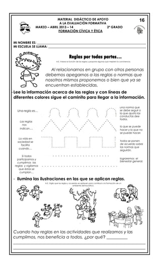 MATERIAL DIDÁCTICO DE APOYO
A LA EVALUACIÓN FORMATIVA
MARZO – ABRIL 2013 – 14 2º GRADO
FORMACIÓN CÍVICA Y ÉTICA
MI NOMBRE ES: _____________________________________________________________________
MI ESCUELA SE LLAMA: ______________________________________________________________
Reglas por todas partes…
-Lee la información acerca de las reglas y con líneas de
diferentes colores sigue el caminito para llegar a la información.
una norma que
se debe seguir o
la que ajusta las
conductas dee
todos.
- Ilumina las ilustraciones en las que se aplican reglas.
Cuando hay reglas en las actividades que realizamos y las
cumplimos, nos beneficia a todos, ¿por qué? __________
_______________________________________________________________
_______________________________________________________________
Una regla es…
Las reglas
nos
indican…
lo que se puede
hacer y lo que no
se puede hacer.
La vida en
sociedad se
facilita
cuando…
Si todos
participamos y
cumplimos las
reglas y vigilamos
que éstas se
cumplan…
lograremos el
bienestar general.
Al relacionarnos en grupo con otros personas
debemos apegarnos a las reglas o normas que
nosotros mismos proponemos o bien que ya se
encuentran establecidas.
A.E. Valora la función de las reglas y propone algunas que mejoren la convivencia.
A.E. Vigila que las reglas y acuerdos se apliquen para contribuir a la formación de un
ambiente democrático.
16
todos se ponen
de acuerdo sobre
las normas que
seguirán.
 