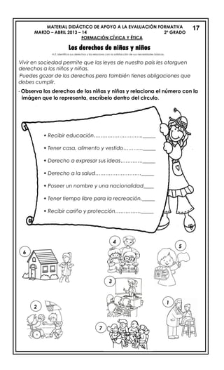 MATERIAL DIDÁCTICO DE APOYO A LA EVALUACIÓN FORMATIVA
MARZO – ABRIL 2013 – 14 2º GRADO
FORMACIÓN CÍVICA Y ÉTICA
Los derechos de niñas y niños
Vivir en sociedad permite que las leyes de nuestro país les otorguen
derechos a los niños y niñas.
Puedes gozar de los derechos pero también tienes obligaciones que
debes cumplir.
- Observa los derechos de los niñas y niños y relaciona el número con la
imágen que lo representa, escríbelo dentro del circulo.
17
6
5
2
7
1
A.E. Identifica sus derechos y los relaciona con la satisfacción de sus necesidades básicas.
3
 Recibir educación……………………….._____
 Tener casa, alimento y vestido………..._____
 Derecho a expresar sus ideas…………._____
 Derecho a la salud………………………_____
 Poseer un nombre y una nacionalidad____
 Tener tiempo libre para la recreación._____
 Recibir cariño y protección……………_____
4
 