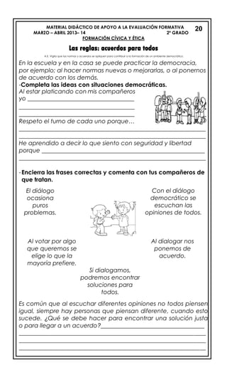 MATERIAL DIDÁCTICO DE APOYO A LA EVALUACIÓN FORMATIVA
MARZO – ABRIL 2013– 14 2º GRADO
FORMACIÓN CÍVICA Y ÉTICA
Las reglas: acuerdos para todos
En la escuela y en la casa se puede practicar la democracia,
por ejemplo; al hacer normas nuevas o mejorarlas, o al ponernos
de acuerdo con los demás.
-Completa las ideas con situaciones democráticas.
Al estar platicando con mis compañeros
yo ____________________________________
_______________________________________
_______________________________________
Respeto el turno de cada uno porque…
_______________________________________________________________
_______________________________________________________________
He aprendido a decir lo que siento con seguridad y libertad
porque _______________________________________________________
_______________________________________________________________
-Encierra las frases correctas y comenta con tus compañeros de
que tratan.
.
Es común que al escuchar diferentes opiniones no todos piensen
igual, siempre hay personas que piensan diferente, cuando esto
sucede. ¿Qué se debe hacer para encontrar una solución justa
o para llegar a un acuerdo?___________________________________
_______________________________________________________________
_______________________________________________________________
_______________________________________________________________
20
Al votar por algo
que queremos se
elige lo que la
mayoría prefiere.
lo que la mayoría
prefiere.
Al dialogar nos
ponemos de
acuerdo.
Con el diálogo
democrático se
escuchan las
opiniones de todos.
Si dialogamos,
podremos encontrar
soluciones para
todos.
El diálogo
ocasiona
puros
problemas.
A.E. Vigila que las normas y acuerdos se apliquen para contribuir a la formación de un ambiente democrático.
 