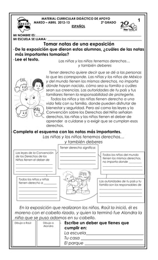 MI NOMBRE ES:
MI ESCUELA SE LLAMA: _____________________________________________________________
Tomar notas de una exposición
-De la exposición que dieron estos alumnos, ¿cuáles de las notas
más importantes tomarías?
-Lee el texto.
-Completa el esquema con las notas más importantes.
Las niñas y los niños tenemos derechos…
y también deberes
En la exposición que realizaron los niños, Raúl la inició, él es
moreno con el cabello rizado, y quien la terminó fue Alondra la
niña que se puso adornos en su cabello.
- Escribe un deber que tienes que
cumplir en:
La escuela____________________________
Tu casa ______________________________
El parque _____________________________
MATERIAL CURRICULAR DIDÁCTICO DE APOYO
MARZO – ABRIL 2012-13 2º GRADO
ESPAÑOL
Las niñas y los niños tenemos derechos…
y también deberes
Tener derecho quiere decir que se dé a las personas
lo que les corresponde. Las niñas y los niños de México
y del mundo tienen los mismos derechos, no importa
dónde hayan nacido, cómo sea su familia o cuáles
sean sus creencias. Las autoridades de tu país y tus
familiares tienen la responsabilidad de protegerte.
Todos los niños y las niñas tienen derecho a una
vida feliz con su familia, donde pueden disfrutar de
bienestar y seguridad. Pero así como las leyes y la
Convención sobre los Derechos del Niño señalan
derechos, las niñas y los niños tienen el deber de
aprender a cuidarse y a exigir que se cumplan esos
derechos.
Tener derecho significa:
_______________________
_______________________
_______________________
_______________________
Todos los niños del mundo
tienen los mismos derechos,
no importa donde _________
____________________________
____________________________
Las autoridades de tu país y tu
familia son los responsables de
______________________________
______________________________
______________________________
Todos los niños y niñas
tienen derecho a _________
___________________________
___________________________
___________________________
___________________________
Las leyes de la Convención
de los Derechos de los
Niños tienen el deber de
__________________________
__________________________
__________________________
Dibuja a Raúl Dibuja a
Alondra
1
 
