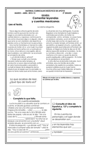 MATERIAL CURRICULAR DIDÁCTICO DE APOYO
MARZO – ABRIL 2012-13 2º GRADO
ESPAÑOL
Comentar leyendas
y cuentos mexicanos
-Lee el texto.
La dama elegante.
Lo que acabas de leer,
¿Qué tipo de texto es?
______________________

2
2
Hace algunos años la gente de este
rumbo cuenta que por las noches ven
vagar a una dama ataviada con un
vestido blanco y vaporoso; camina por la
vía como si buscara algo o a alguien, dicen
que se le ve con claridad y de repente se
pierde como un fantasma en la penumbra.
Una noche transitaba un taxi por la calle,
cuando el chofer vió a una mujer muy bien
vestida, le hacía señas con un pañuelo en
la mano, él se detuvo a recogerla, ella sin
decir palabra, con distinción se acomodó
en el asiento de atrás.
─ ¿A dónde la llevó, señora?
─ Tengo que cumplir una manda,
necesito visitar los siete templos, el
conductor un poco desconcertado, enfiló
el carro hacia el pueblo y procedió a
cumplir el deseo de la elegante dama,
observó por el espejo que no era bella, su
cara no tenía nada que así la hiciera, pero
su atuendo era muy distinguido. Cuando
llegaban a los templos la mujer bajaba y
caminaba por el atrio, el chofer no
comprendía cómo entraba si a esas horas
ya estaban cerrados, ya en el último, el
chofer bajo del coche y la siguió pero se
esfumó a medio templo, el hombre sintió un
escalofrío y se regresó al auto, cuando ella
regresó le pidió que la llevará al Panteón de
Dolores, al llegar el chofer le dijo son $ 100,
ella le respondió olvidé el monedero, le dio
su nombre y dirección, y le dijo ─ vaya
mañana a mi casa y a quien le abra la
puerta explíquele y allí le pagarán. El chofer
la vio perderse en el panteón.
A otro día fue al domicilio indicado, tocó
el timbre, era una familia de la alta
sociedad y les explicó lo sucedido, todos se
pusieron pálidos pues la mujer hacía
muchos años que había fallecido, el taxista
se quedó inmóvil de la impresión.
Adaptación
Dibuja a la mujer con su vestido blanco y vaporoso,
al caminar por el atrio.
- Completa lo que falta.
Un cuento enredado
Lucho le pidió a su abuelito que le contara un
cuento, el abuelo gustoso comenzó:
─Había una vez una niña que se llamaba
Caperucita Amarilla… ─¡No! _________, le dijo
Lucho, “Ve a la casa de tu tía y llévale esta
bolsa de papas, ─¡No es así, le dijo: “Ve a la
casa de tu ___________________y llévale estas
__________________, ─¡Está bien! ”la niña fue al
bosque y se encontró con una jirafa” ¡Qué
enredo abuelo, se encontró con un ___________
El lobo le preguntó, ─¿a dónde vas?, “Voy al
mercado a comprar salsa de tomate” ─¡No! le
dijo, “Voy a casa de mi ___________________pero
no encuentro el camino”, entonces____________
_______________________________________________
_______________________________________________
Adaptación
 Consulta el Libro de
Español p. 127 y completa lo
siguiente.
En los cuentos los
personajes y el lugar donde
se desarrollan son: __________
____________________________
y en las leyendas hay
elementos que son _________
____________________________
y también _________________
 