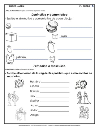 Derechos reservados GOB. EDO. DE CHIHUAHUA. SEECH. MTP. Ponemos a su disposición la página http//primarias.cetechihuahua.gob.mx
MARZO – ABRIL 2º. GRADO
Diminutivo y aumentativo
- Escribe el diminutivo y aumentativo de cada dibujo.
Femenino o masculino
- Escribe el femenino de las siguientes palabras que están escritas en
masculino.
5
TEMA DE REFEXIÓN. Ortografía convencional de palabras escritas.
___________________________
_______________________________
_____________________________
_________________________
____________________________ __________________________
Hombre ______________________
Esposo _______________________
Bailarín _______________________
Rey __________________________
Escritor _______________________
Actor ________________________
Señor ________________________
Amigo _______________________
TEMA DE REFLEXIÓN. Concordancia de género.
__________________________cajita
__________________________gallinota
 