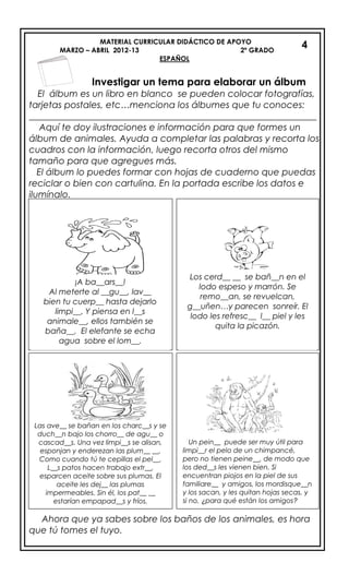 MATERIAL CURRICULAR DIDÁCTICO DE APOYO
MARZO – ABRIL 2012-13 2º GRADO
ESPAÑOL
Investigar un tema para elaborar un álbum
El álbum es un libro en blanco se pueden colocar fotografías,
tarjetas postales, etc…menciona los álbumes que tu conoces:
_______________________________________________________________
Aquí te doy ilustraciones e información para que formes un
álbum de animales. Ayuda a completar las palabras y recorta los
cuadros con la información, luego recorta otros del mismo
tamaño para que agregues más.
El álbum lo puedes formar con hojas de cuaderno que puedas
reciclar o bien con cartulina. En la portada escribe los datos e
ilumínalo.
Ahora que ya sabes sobre los baños de los animales, es hora
que tú tomes el tuyo.
¡A ba__ars__!
Al meterte al __gu__, lav__
bien tu cuerp__ hasta dejarlo
limpi__. Y piensa en l__s
animale__, ellos también se
baña__. El elefante se echa
agua sobre el lom__.
Los cerd__ __ se bañ__n en el
lodo espeso y marrón. Se
remo__an, se revuelcan,
g__uñen…y parecen sonreír. El
lodo les refresc__ l__ piel y les
quita la picazón.
Las ave__ se bañan en los charc__s y se
duch__n bajo los chorro__ de agu__ o
cascad__s. Una vez limpi__s se alisan,
esponjan y enderezan las plum__ __.
Como cuando tú te cepillas el pel__.
L__s patos hacen trabajo extr__,
esparcen aceite sobre sus plumas. El
aceite les dej__ las plumas
impermeables. Sin él, los pat__ __
estarían empapad__s y fríos.
Un pein__ puede ser muy útil para
limpi__r el pelo de un chimpancé,
pero no tienen peine__, de modo que
los ded__s les vienen bien. Si
encuentran piojos en la piel de sus
familiare__ y amigos, los mordisque__n
y los sacan, y les quitan hojas secas, y
si no, ¿para qué están los amigos?
4
 